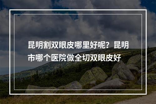 昆明割双眼皮哪里好呢？昆明市哪个医院做全切双眼皮好