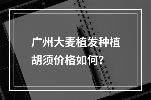 广州大麦植发种植胡须价格如何？