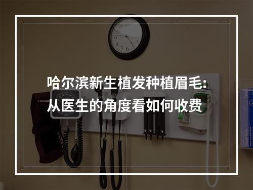 哈尔滨新生植发种植眉毛:从医生的角度看如何收费