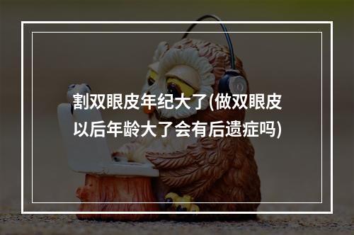 割双眼皮年纪大了(做双眼皮以后年龄大了会有后遗症吗)