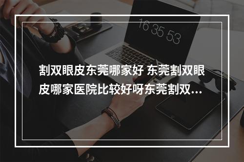 割双眼皮东莞哪家好 东莞割双眼皮哪家医院比较好呀东莞割双眼皮