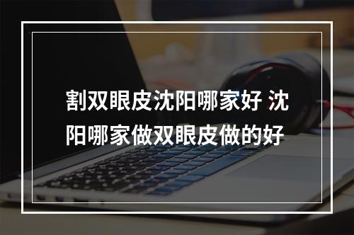 割双眼皮沈阳哪家好 沈阳哪家做双眼皮做的好