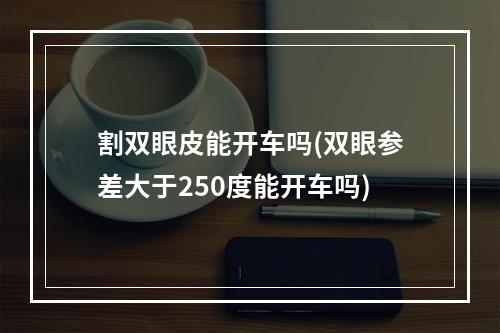 割双眼皮能开车吗(双眼参差大于250度能开车吗)