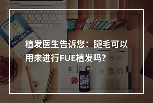 植发医生告诉您：腿毛可以用来进行FUE植发吗？