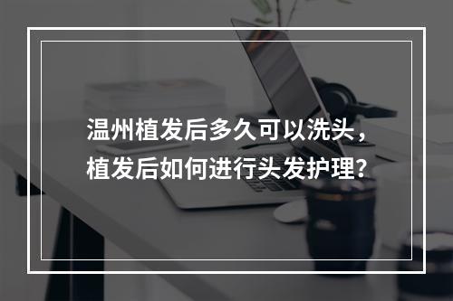 温州植发后多久可以洗头，植发后如何进行头发护理？