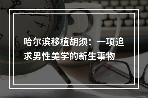 哈尔滨移植胡须：一项追求男性美学的新生事物