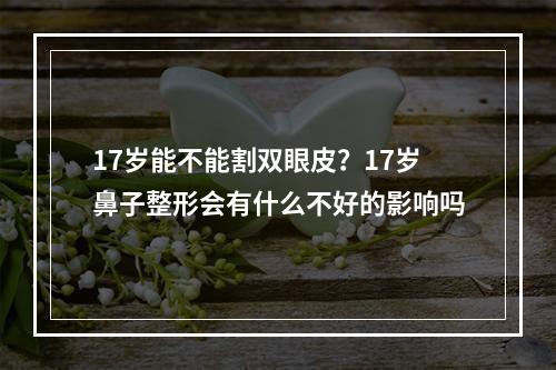 17岁能不能割双眼皮？17岁鼻子整形会有什么不好的影响吗