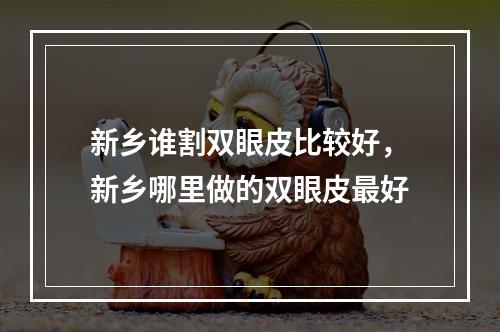 新乡谁割双眼皮比较好，新乡哪里做的双眼皮最好