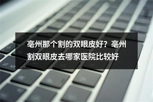 亳州那个割的双眼皮好？亳州割双眼皮去哪家医院比较好