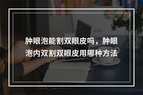 肿眼泡能割双眼皮吗，肿眼泡内双割双眼皮用哪种方法