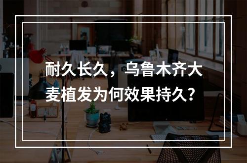 耐久长久，乌鲁木齐大麦植发为何效果持久？