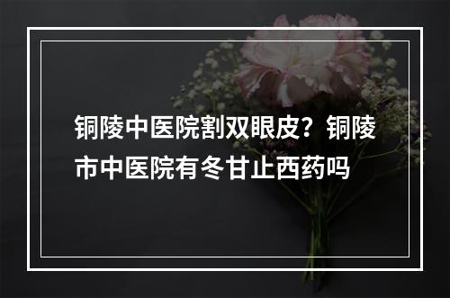 铜陵中医院割双眼皮？铜陵市中医院有冬甘止西药吗