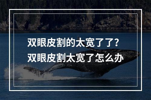 双眼皮割的太宽了了？双眼皮割太宽了怎么办