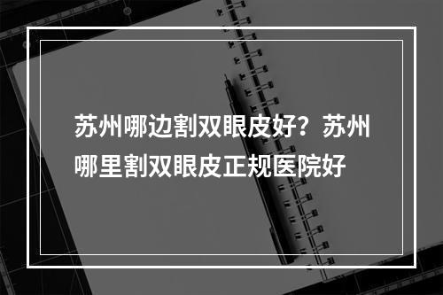 苏州哪边割双眼皮好？苏州哪里割双眼皮正规医院好