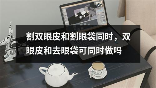 割双眼皮和割眼袋同时，双眼皮和去眼袋可同时做吗