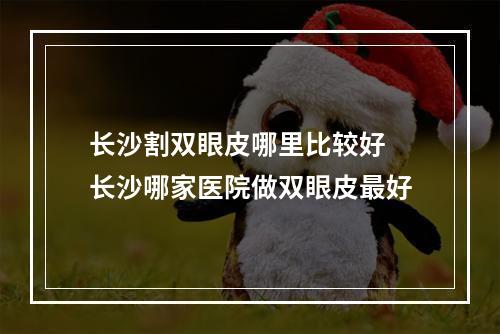 长沙割双眼皮哪里比较好 长沙哪家医院做双眼皮最好