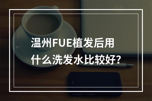 温州FUE植发后用什么洗发水比较好？