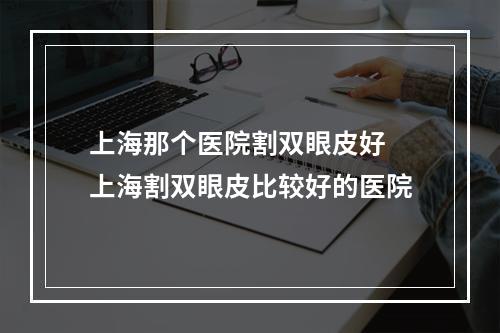 上海那个医院割双眼皮好 上海割双眼皮比较好的医院