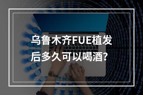 乌鲁木齐FUE植发后多久可以喝酒？