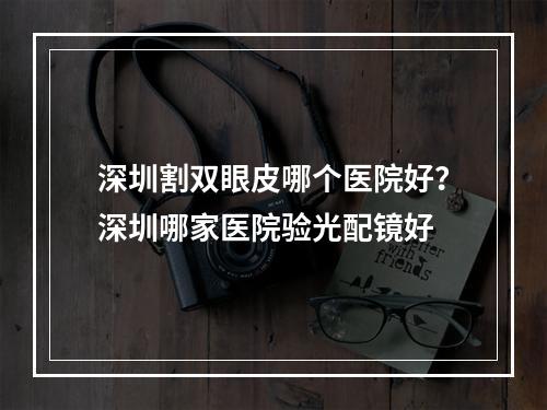 深圳割双眼皮哪个医院好？深圳哪家医院验光配镜好