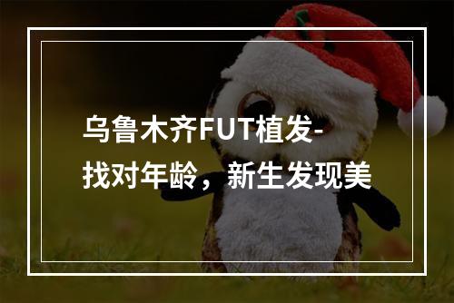 乌鲁木齐FUT植发-找对年龄，新生发现美