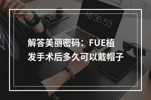 解答美丽密码：FUE植发手术后多久可以戴帽子