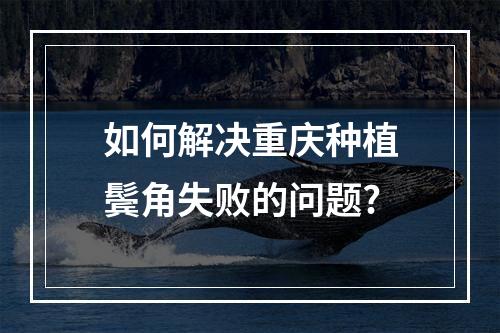 如何解决重庆种植鬓角失败的问题?