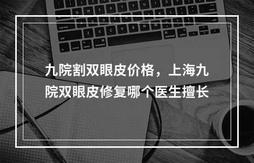 九院割双眼皮价格，上海九院双眼皮修复哪个医生擅长