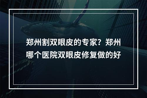 郑州割双眼皮的专家？郑州哪个医院双眼皮修复做的好