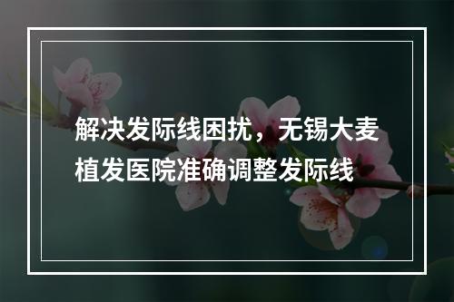 解决发际线困扰，无锡大麦植发医院准确调整发际线