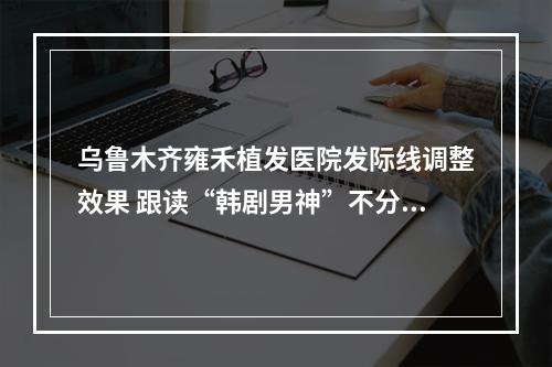 乌鲁木齐雍禾植发医院发际线调整效果 跟读“韩剧男神”不分上下，效果治疗过的植发者感受一番介绍