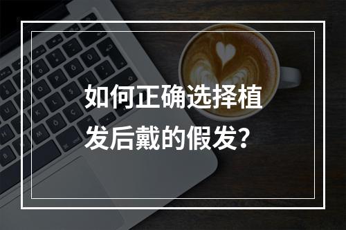 如何正确选择植发后戴的假发？