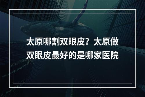 太原哪割双眼皮？太原做双眼皮最好的是哪家医院