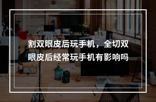 割双眼皮后玩手机，全切双眼皮后经常玩手机有影响吗