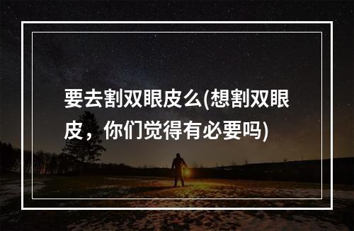 要去割双眼皮么(想割双眼皮，你们觉得有必要吗)