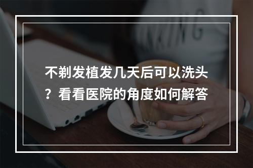 不剃发植发几天后可以洗头？看看医院的角度如何解答