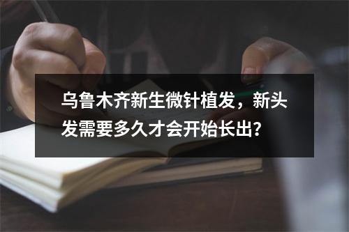 乌鲁木齐新生微针植发，新头发需要多久才会开始长出？