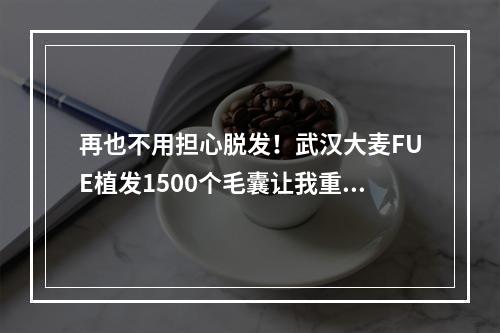 再也不用担心脱发！武汉大麦FUE植发1500个毛囊让我重获浓密头发