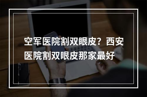 空军医院割双眼皮？西安医院割双眼皮那家最好