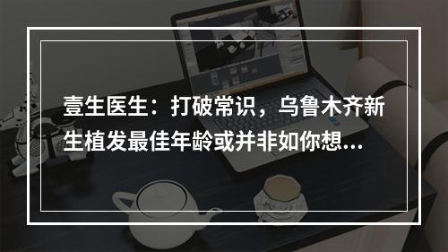 壹生医生：打破常识，乌鲁木齐新生植发最佳年龄或并非如你想象