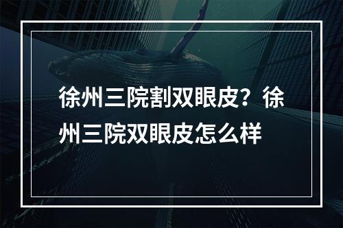 徐州三院割双眼皮？徐州三院双眼皮怎么样