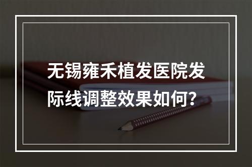 无锡雍禾植发医院发际线调整效果如何？