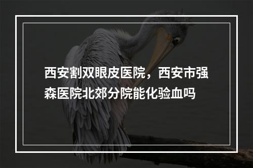 西安割双眼皮医院，西安市强森医院北郊分院能化验血吗