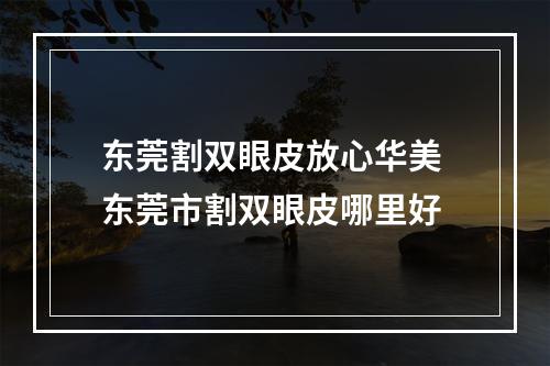 东莞割双眼皮放心华美 东莞市割双眼皮哪里好