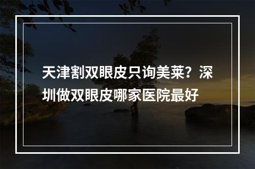 天津割双眼皮只询美莱？深圳做双眼皮哪家医院最好