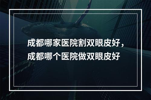 成都哪家医院割双眼皮好，成都哪个医院做双眼皮好