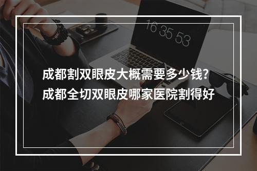 成都割双眼皮大概需要多少钱？成都全切双眼皮哪家医院割得好