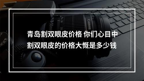 青岛割双眼皮价格 你们心目中割双眼皮的价格大慨是多少钱