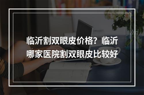 临沂割双眼皮价格？临沂哪家医院割双眼皮比较好