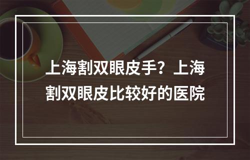 上海割双眼皮手？上海割双眼皮比较好的医院